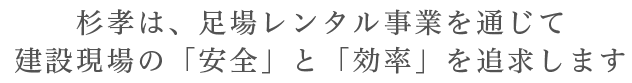 杉孝は、足場レンタル事業を通じて建設現場の「安全」と「効率」を追求します