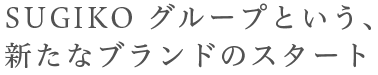 SUGIKO グループという、新たなブランドのスタート