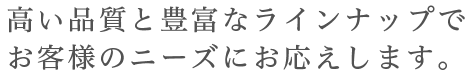 高い品質と豊富なラインナップでお客様のニーズにお応えします。