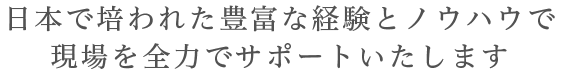 日本で培われた豊富な経験とノウハウで現場を全力でサポートいたします