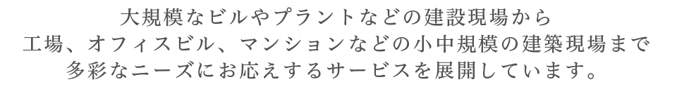 大規模なビルやプラントなどの建設現場から工場、オフィスビル、マンションなどの小中規模の建築現場まで多彩なニーズにお応えするサービスを展開しています。