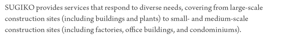 SUGIKO provides services that respond to diverse needs, covering from large-scale construction sites (including buildings and plants) to small- and medium-scale construction sites (including factories, office buildings, and condominiums).