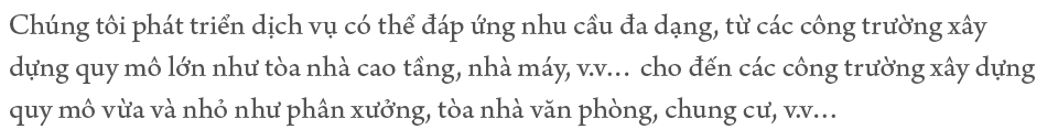 Chúng tôi phát triển dịch vụ có thể đáp ứng nhu cầu đa dạng, từ các công trường xây dựng quy mô lớn như tòa nhà cao tầng, nhà máy, v.v… cho đến các công trường xây dựng quy mô vừa và nhỏ như phân xưởng, tòa nhà văn phòng, chung cư, v.v… 